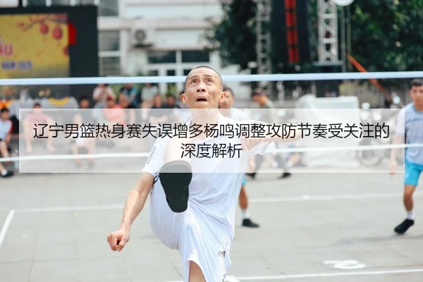辽宁男篮热身赛失误增多杨鸣调整攻防节奏受关注的深度解析