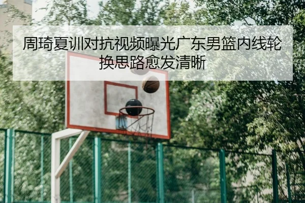 周琦夏训对抗视频曝光广东男篮内线轮换思路愈发清晰