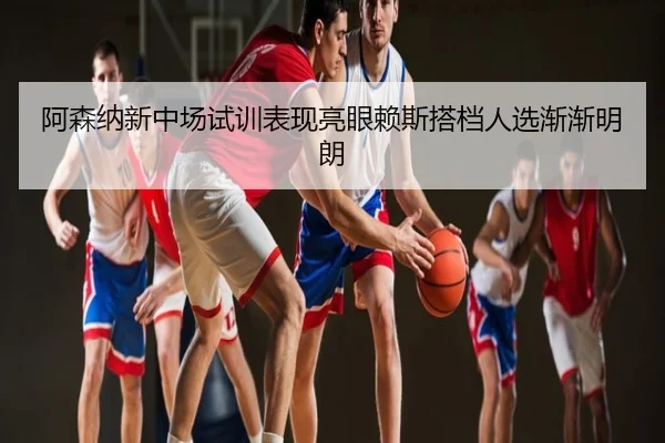 阿森纳新中场试训表现亮眼赖斯搭档人选渐渐明朗