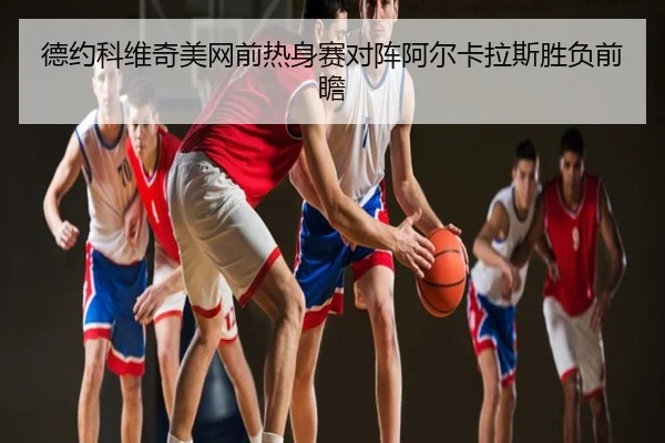 德约科维奇美网前热身赛对阵阿尔卡拉斯胜负前瞻