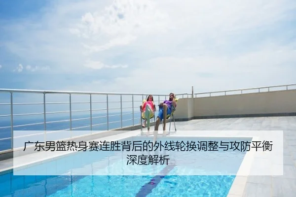 广东男篮热身赛连胜背后的外线轮换调整与攻防平衡深度解析