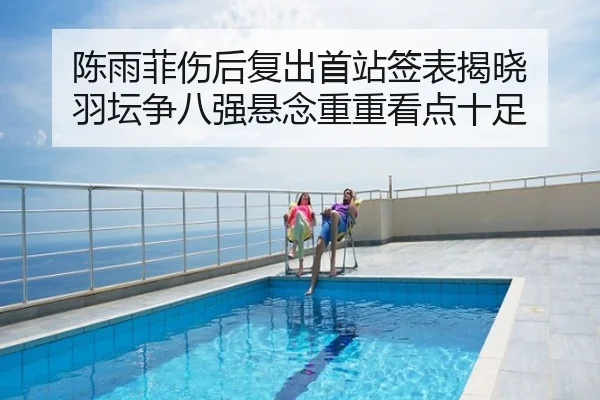 陈雨菲伤后复出首站签表揭晓 羽坛争八强悬念重重看点十足