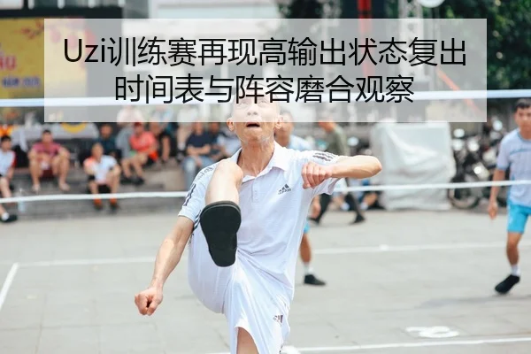 Uzi训练赛再现高输出状态复出时间表与阵容磨合观察